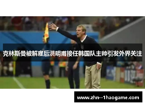 克林斯曼被解雇后洪明甫接任韩国队主帅引发外界关注