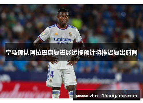 皇马确认阿拉巴康复进展缓慢预计将推迟复出时间