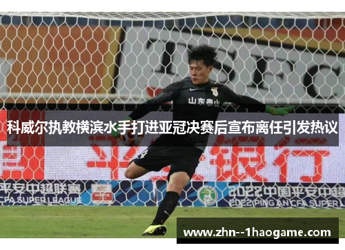 科威尔执教横滨水手打进亚冠决赛后宣布离任引发热议